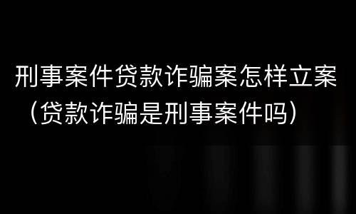 刑事案件贷款诈骗案怎样立案（贷款诈骗是刑事案件吗）