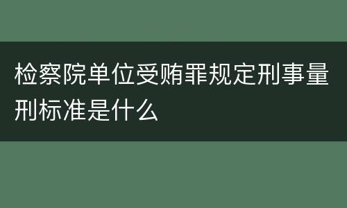 检察院单位受贿罪规定刑事量刑标准是什么