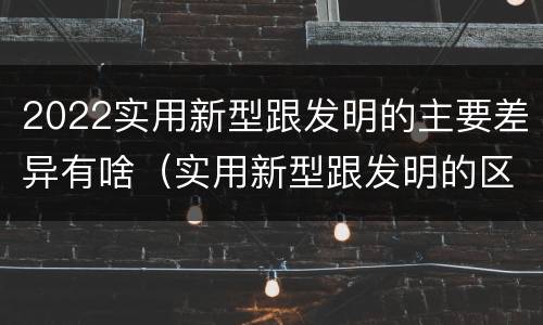 2022实用新型跟发明的主要差异有啥（实用新型跟发明的区别）