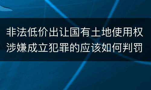 非法低价出让国有土地使用权涉嫌成立犯罪的应该如何判罚
