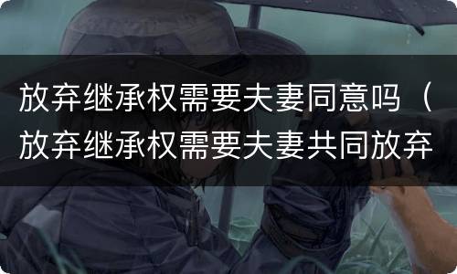 放弃继承权需要夫妻同意吗（放弃继承权需要夫妻共同放弃吗）