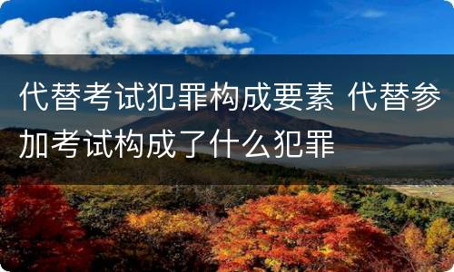 代替考试犯罪构成要素 代替参加考试构成了什么犯罪