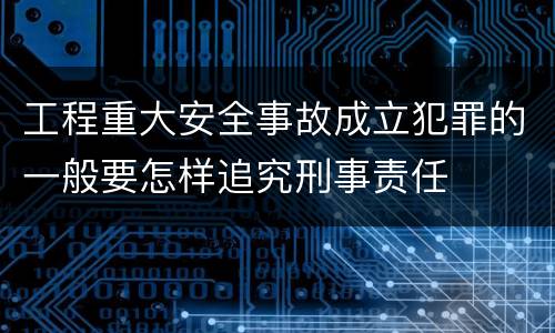工程重大安全事故成立犯罪的一般要怎样追究刑事责任