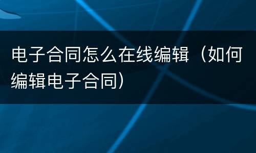 电子合同怎么在线编辑（如何编辑电子合同）