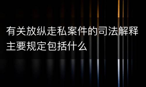有关放纵走私案件的司法解释主要规定包括什么
