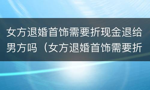 女方退婚首饰需要折现金退给男方吗（女方退婚首饰需要折现金退给男方吗视频）