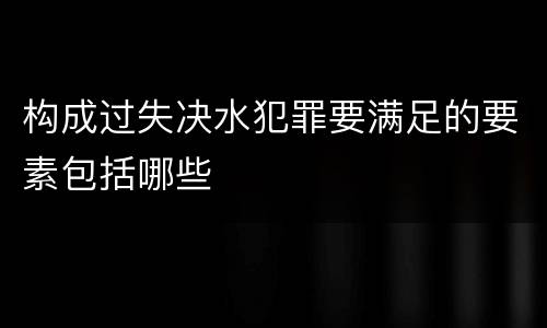 构成过失决水犯罪要满足的要素包括哪些