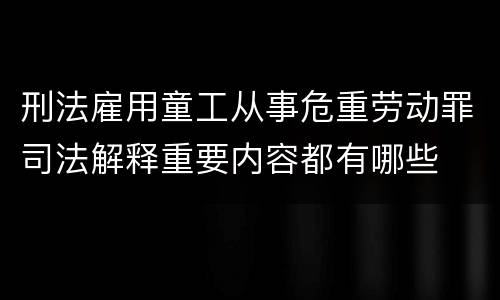 刑法雇用童工从事危重劳动罪司法解释重要内容都有哪些