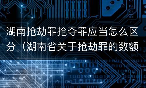 湖南抢劫罪抢夺罪应当怎么区分（湖南省关于抢劫罪的数额规定）