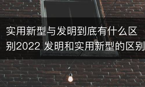 实用新型与发明到底有什么区别2022 发明和实用新型的区别有