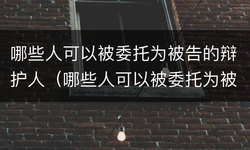 哪些人可以被委托为被告的辩护人（哪些人可以被委托为被告的辩护人呢）