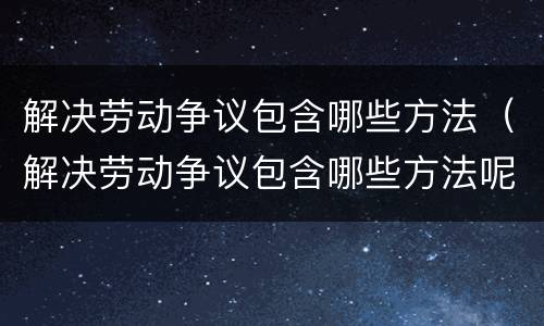 解决劳动争议包含哪些方法（解决劳动争议包含哪些方法呢）