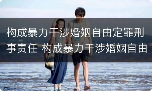 构成暴力干涉婚姻自由定罪刑事责任 构成暴力干涉婚姻自由定罪刑事责任的是