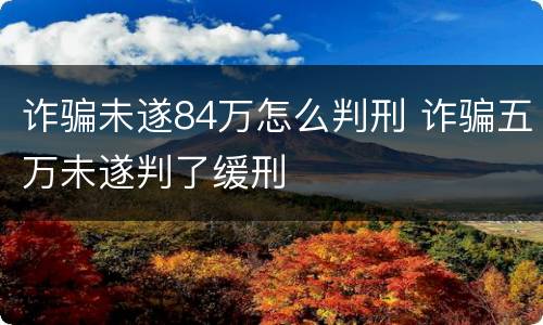 诈骗未遂84万怎么判刑 诈骗五万未遂判了缓刑