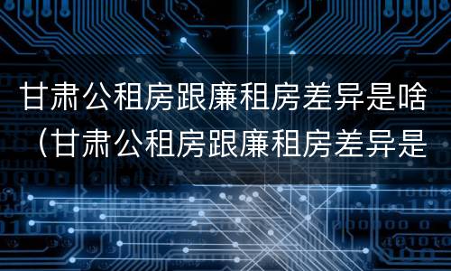 甘肃公租房跟廉租房差异是啥（甘肃公租房跟廉租房差异是啥意思）