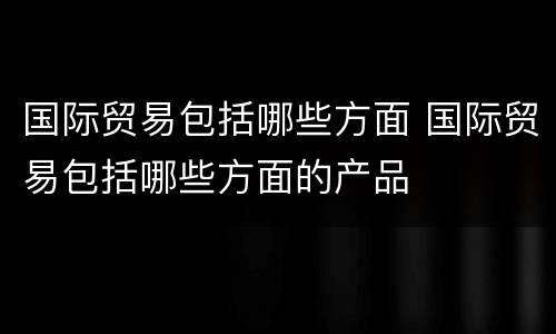 国际贸易包括哪些方面 国际贸易包括哪些方面的产品