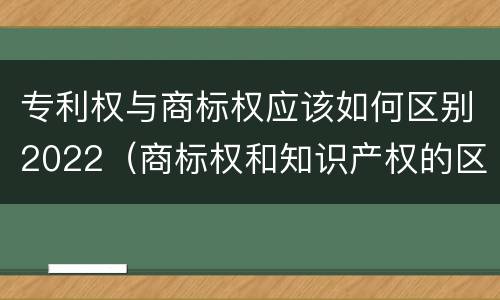 专利权与商标权应该如何区别2022（商标权和知识产权的区别）