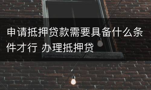 申请抵押贷款需要具备什么条件才行 办理抵押贷