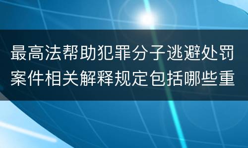 最高法帮助犯罪分子逃避处罚案件相关解释规定包括哪些重要内容