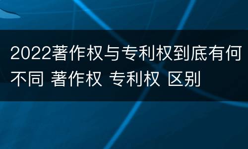 2022著作权与专利权到底有何不同 著作权 专利权 区别