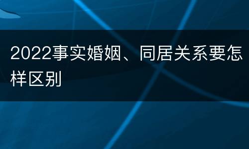 2022事实婚姻、同居关系要怎样区别