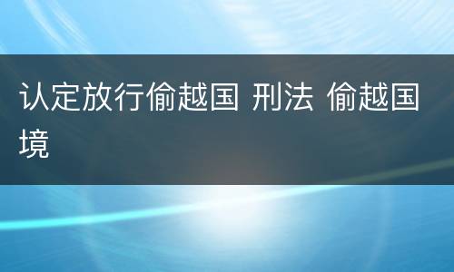 认定放行偷越国 刑法 偷越国境