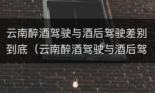 云南醉酒驾驶与酒后驾驶差别到底（云南醉酒驾驶与酒后驾驶差别到底多大）