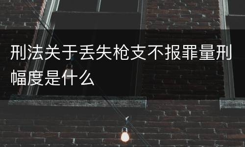 刑法关于丢失枪支不报罪量刑幅度是什么