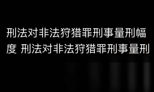 刑法对非法狩猎罪刑事量刑幅度 刑法对非法狩猎罪刑事量刑幅度大吗