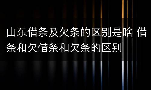 山东借条及欠条的区别是啥 借条和欠借条和欠条的区别