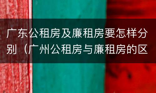 广东公租房及廉租房要怎样分别（广州公租房与廉租房的区别）