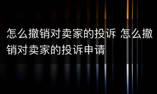 怎么撤销对卖家的投诉 怎么撤销对卖家的投诉申请
