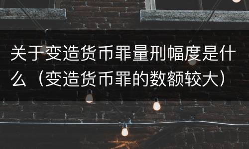 关于变造货币罪量刑幅度是什么（变造货币罪的数额较大）