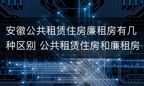 安徽公共租赁住房廉租房有几种区别 公共租赁住房和廉租房的区别