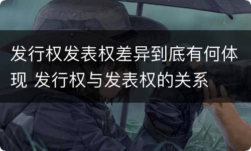 发行权发表权差异到底有何体现 发行权与发表权的关系