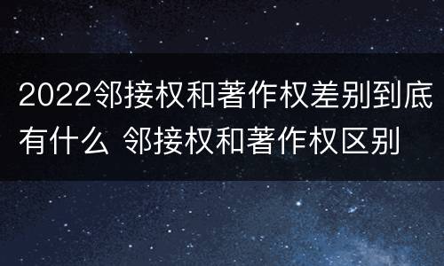 2022邻接权和著作权差别到底有什么 邻接权和著作权区别