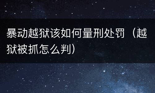 暴动越狱该如何量刑处罚（越狱被抓怎么判）