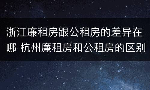 浙江廉租房跟公租房的差异在哪 杭州廉租房和公租房的区别