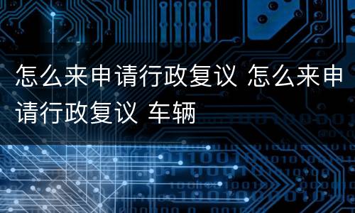 怎么来申请行政复议 怎么来申请行政复议 车辆
