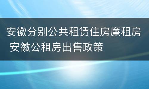 安徽分别公共租赁住房廉租房 安徽公租房出售政策