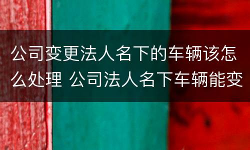 公司变更法人名下的车辆该怎么处理 公司法人名下车辆能变更到公司吗