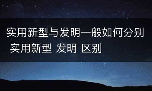 实用新型与发明一般如何分别 实用新型 发明 区别