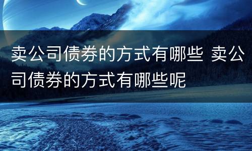 卖公司债券的方式有哪些 卖公司债券的方式有哪些呢