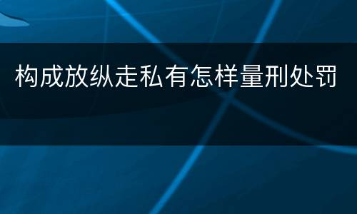 构成放纵走私有怎样量刑处罚
