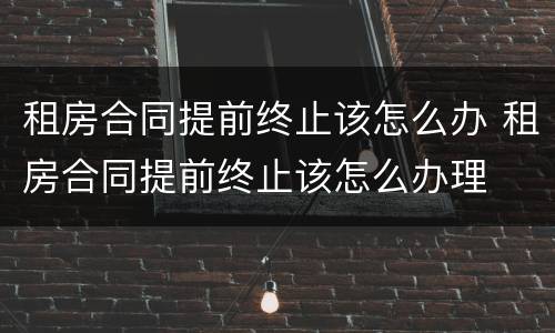 租房合同提前终止该怎么办 租房合同提前终止该怎么办理