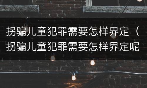 拐骗儿童犯罪需要怎样界定（拐骗儿童犯罪需要怎样界定呢）