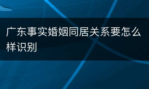 广东事实婚姻同居关系要怎么样识别