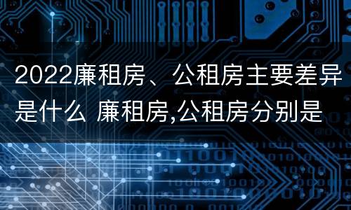 2022廉租房、公租房主要差异是什么 廉租房,公租房分别是什么意思?