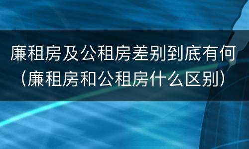 廉租房及公租房差别到底有何（廉租房和公租房什么区别）