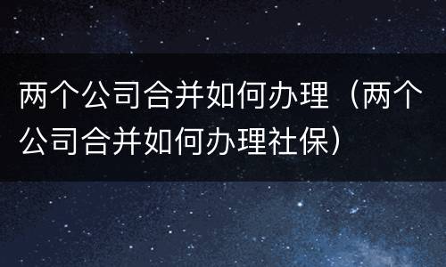 两个公司合并如何办理（两个公司合并如何办理社保）